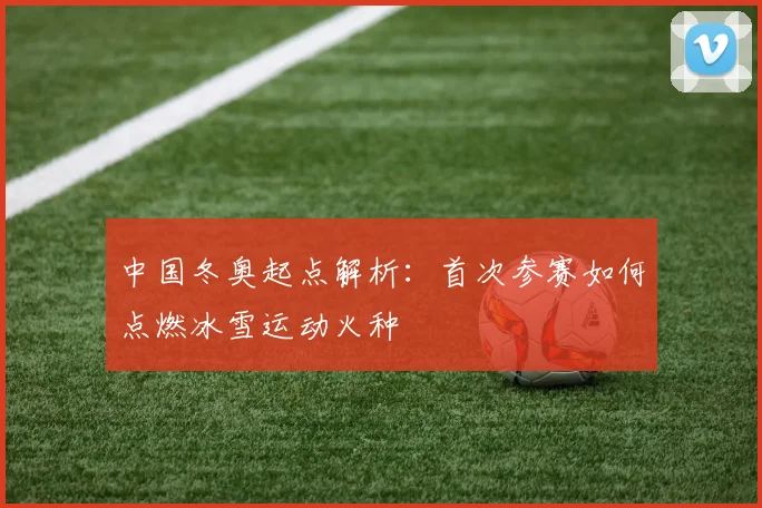 中国冬奥起点解析：首次参赛如何点燃冰雪运动火种
