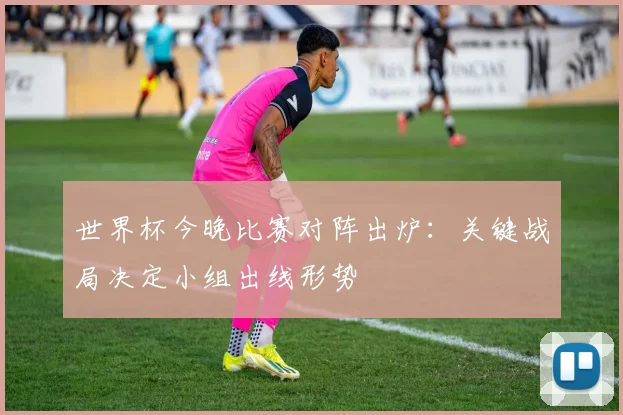世界杯今晚比赛对阵出炉：关键战局决定小组出线形势