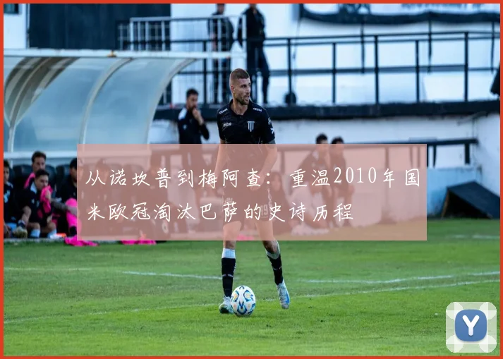从诺坎普到梅阿查：重温2010年国米欧冠淘汰巴萨的史诗历程