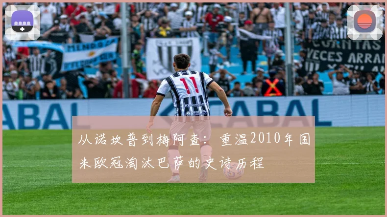 从诺坎普到梅阿查：重温2010年国米欧冠淘汰巴萨的史诗历程