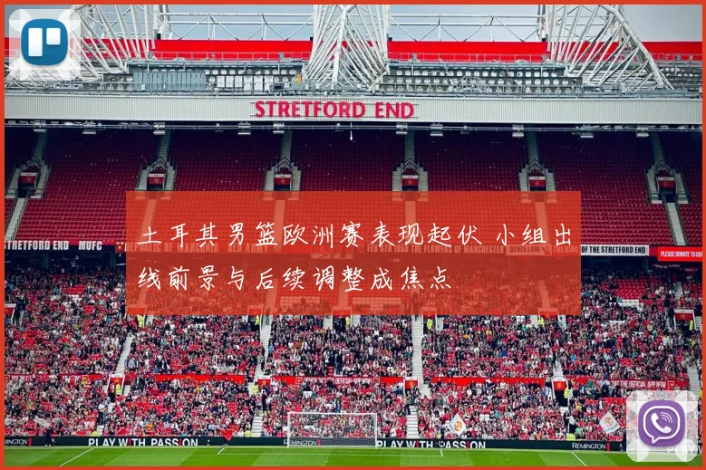 土耳其男篮欧洲赛表现起伏 小组出线前景与后续调整成焦点