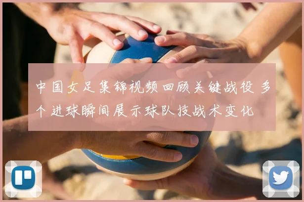 中国女足集锦视频回顾关键战役 多个进球瞬间展示球队技战术变化