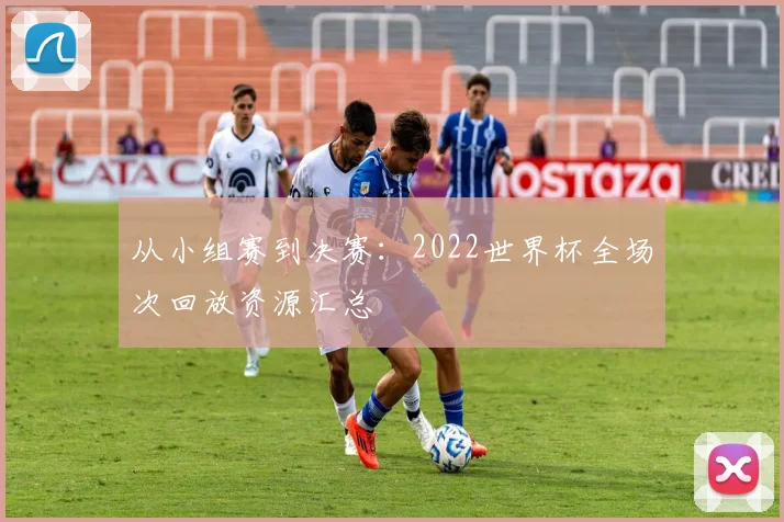 从小组赛到决赛：2022世界杯全场次回放资源汇总