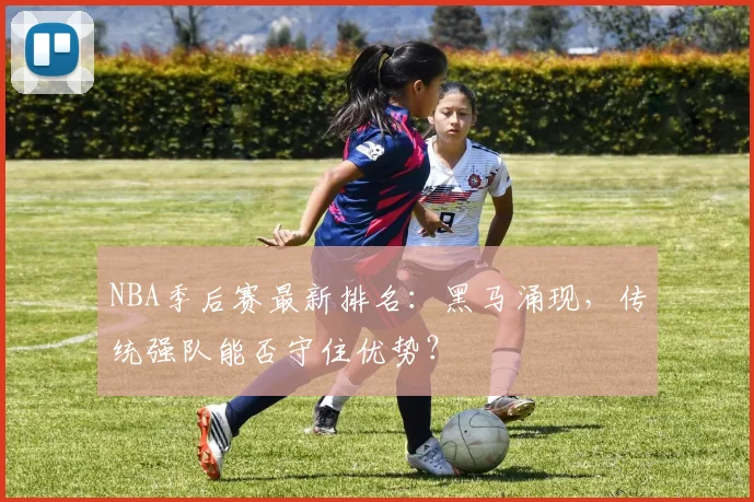 NBA季后赛最新排名:黑马涌现,传统强队能否守住优势?