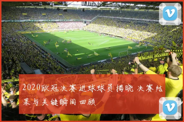 2020欧冠决赛进球球员揭晓 决赛结果与关键瞬间回顾