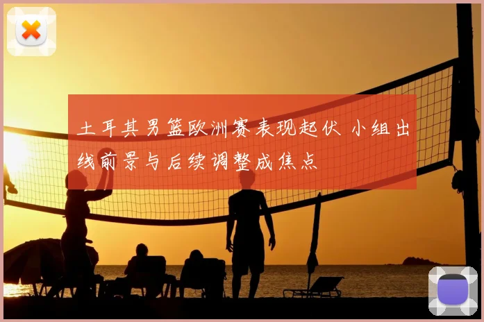 土耳其男篮欧洲赛表现起伏 小组出线前景与后续调整成焦点