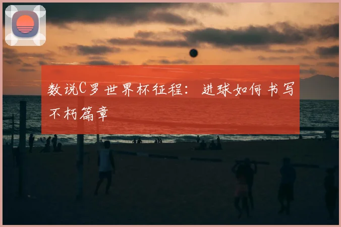 数说C罗世界杯征程:进球如何书写不朽篇章