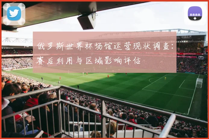俄罗斯世界杯场馆运营现状调查：赛后利用与区域影响评估