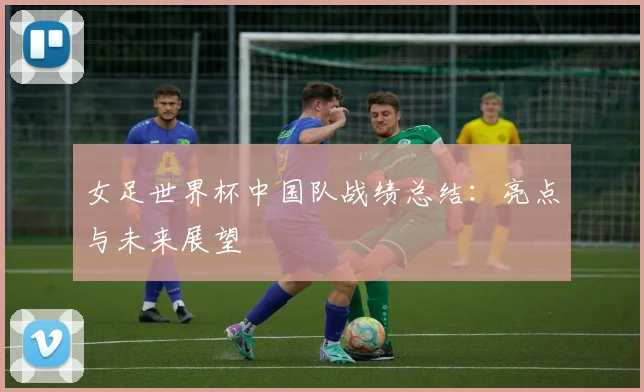女足世界杯中国队战绩总结:亮点与未来展望