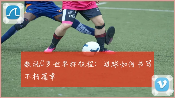 数说C罗世界杯征程:进球如何书写不朽篇章