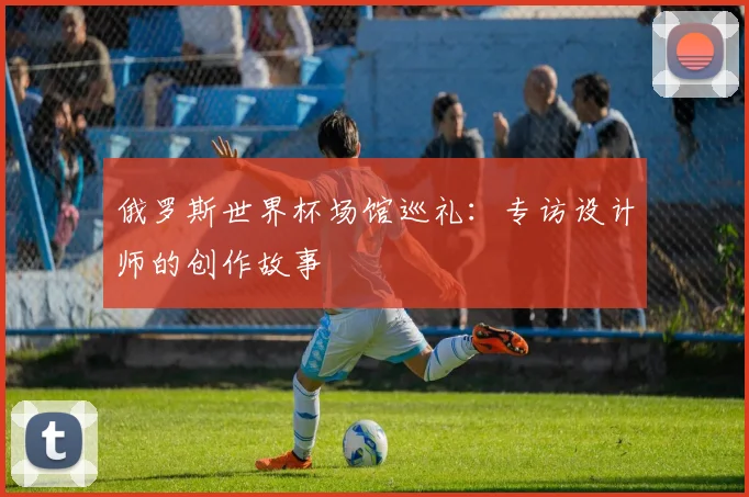 俄罗斯世界杯场馆巡礼：专访设计师的创作故事
