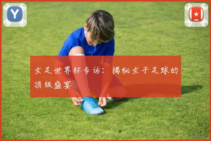 女足世界杯专访:揭秘女子足球的顶级盛宴
