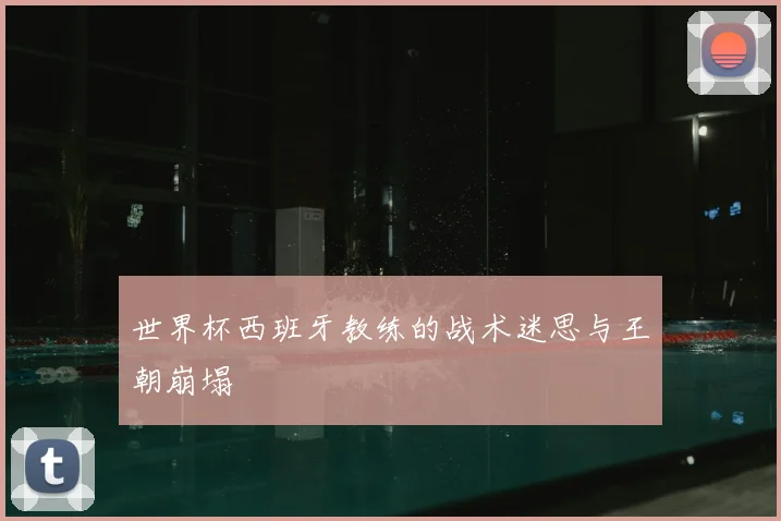 世界杯西班牙教练的战术迷思与王朝崩塌